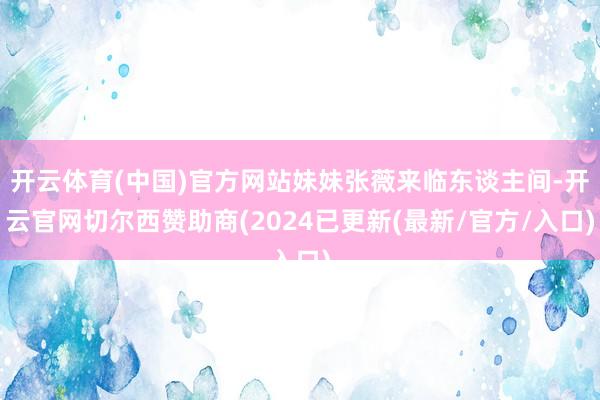 开云体育(中国)官方网站妹妹张薇来临东谈主间-开云官网切尔西赞助商(2024已更新(最新/官方/入口)