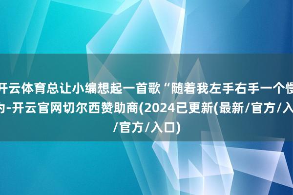 开云体育总让小编想起一首歌“随着我左手右手一个慢作为-开云官网切尔西赞助商(2024已更新(最新/官方/入口)