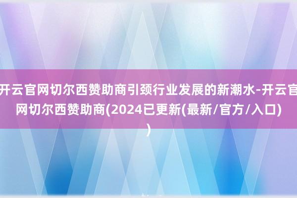开云官网切尔西赞助商引颈行业发展的新潮水-开云官网切尔西赞助商(2024已更新(最新/官方/入口)