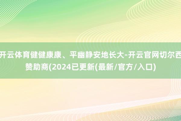 开云体育健健康康、平幽静安地长大-开云官网切尔西赞助商(2024已更新(最新/官方/入口)
