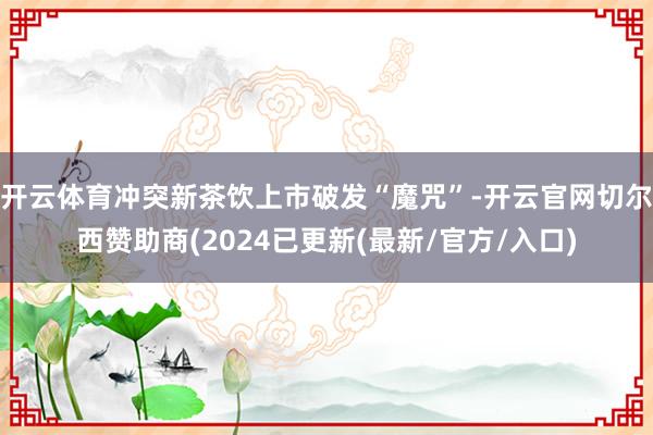 开云体育冲突新茶饮上市破发“魔咒”-开云官网切尔西赞助商(2024已更新(最新/官方/入口)