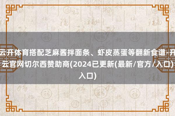 云开体育搭配芝麻酱拌面条、虾皮蒸蛋等翻新食谱-开云官网切尔西赞助商(2024已更新(最新/官方/入口)