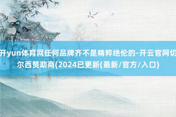 开yun体育网任何品牌齐不是精粹绝伦的-开云官网切尔西赞助商(2024已更新(最新/官方/入口)