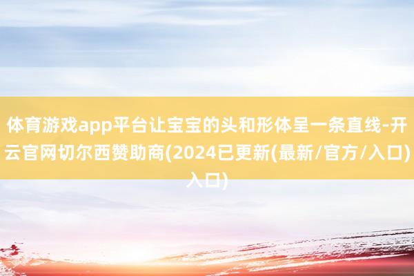 体育游戏app平台让宝宝的头和形体呈一条直线-开云官网切尔西赞助商(2024已更新(最新/官方/入口)