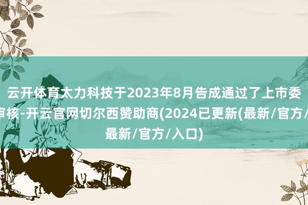 云开体育太力科技于2023年8月告成通过了上市委会议审核-开云官网切尔西赞助商(2024已更新(最新/官方/入口)