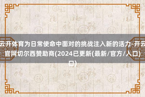 云开体育为日常使命中面对的挑战注入新的活力-开云官网切尔西赞助商(2024已更新(最新/官方/入口)