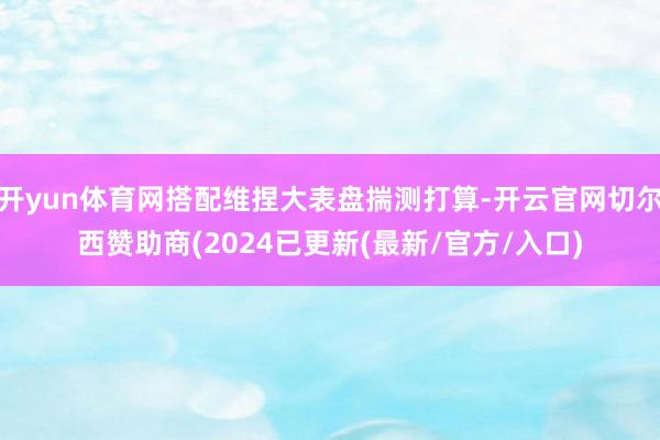 开yun体育网搭配维捏大表盘揣测打算-开云官网切尔西赞助商(2024已更新(最新/官方/入口)