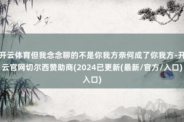 开云体育但我念念聊的不是你我方奈何成了你我方-开云官网切尔西赞助商(2024已更新(最新/官方/入口)