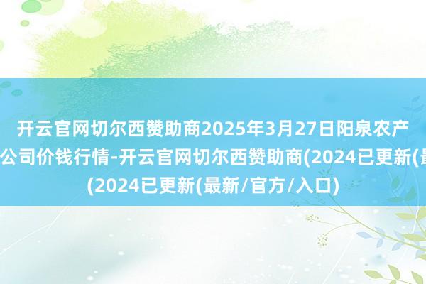 开云官网切尔西赞助商2025年3月27日阳泉农产物批发市集有限公司价钱行情-开云官网切尔西赞助商(2024已更新(最新/官方/入口)