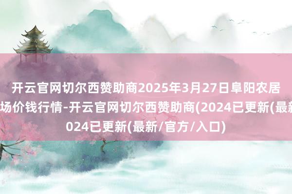 开云官网切尔西赞助商2025年3月27日阜阳农居品中心批发商场价钱行情-开云官网切尔西赞助商(2024已更新(最新/官方/入口)