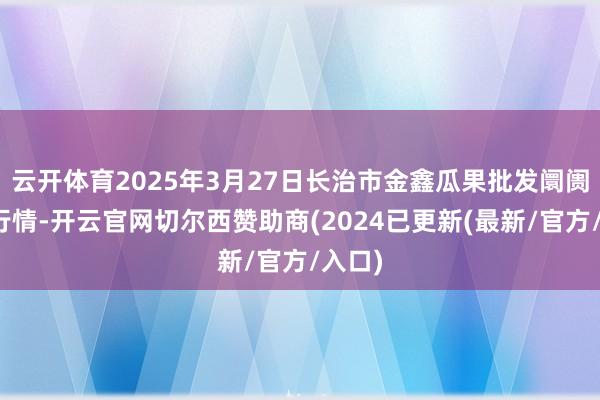 云开体育2025年3月27日长治市金鑫瓜果批发阛阓价钱行情-开云官网切尔西赞助商(2024已更新(最新/官方/入口)