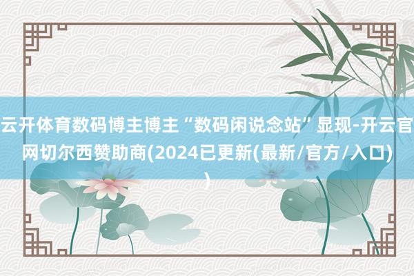 云开体育数码博主博主“数码闲说念站”显现-开云官网切尔西赞助商(2024已更新(最新/官方/入口)