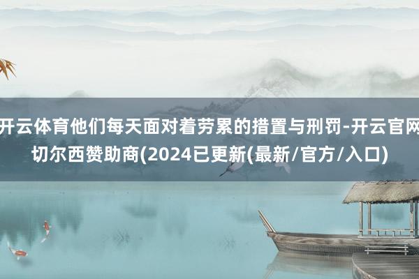 开云体育他们每天面对着劳累的措置与刑罚-开云官网切尔西赞助商(2024已更新(最新/官方/入口)