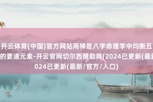 开云体育(中国)官方网站用神是八字命理学中均衡五行、调暖热场的要道元素-开云官网切尔西赞助商(2024已更新(最新/官方/入口)