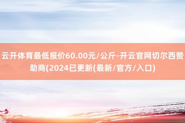 云开体育最低报价60.00元/公斤-开云官网切尔西赞助商(2024已更新(最新/官方/入口)