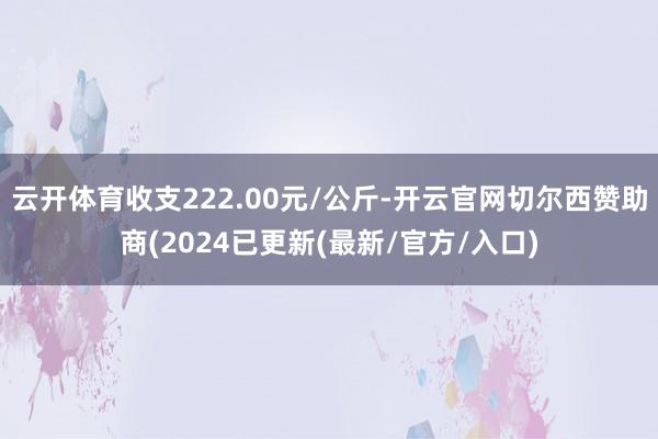 云开体育收支222.00元/公斤-开云官网切尔西赞助商(2024已更新(最新/官方/入口)