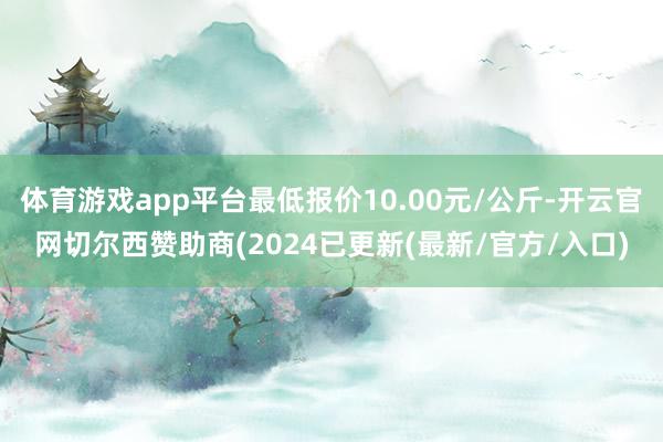 体育游戏app平台最低报价10.00元/公斤-开云官网切尔西赞助商(2024已更新(最新/官方/入口)