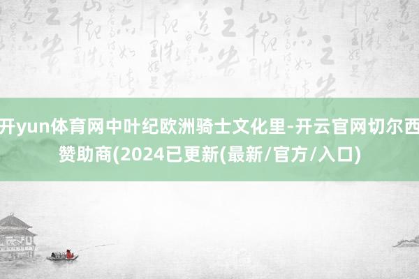 开yun体育网中叶纪欧洲骑士文化里-开云官网切尔西赞助商(2024已更新(最新/官方/入口)