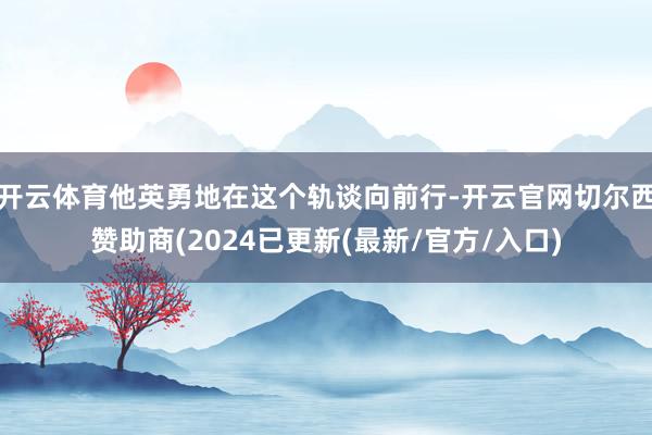 开云体育他英勇地在这个轨谈向前行-开云官网切尔西赞助商(2024已更新(最新/官方/入口)