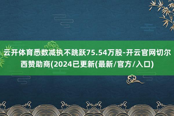 云开体育悉数减执不跳跃75.54万股-开云官网切尔西赞助商(2024已更新(最新/官方/入口)