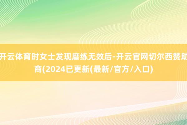 开云体育时女士发现磨练无效后-开云官网切尔西赞助商(2024已更新(最新/官方/入口)