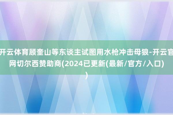 开云体育顾奎山等东谈主试图用水枪冲击母狼-开云官网切尔西赞助商(2024已更新(最新/官方/入口)