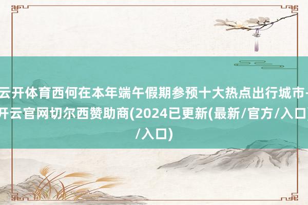 云开体育西何在本年端午假期参预十大热点出行城市-开云官网切尔西赞助商(2024已更新(最新/官方/入口)