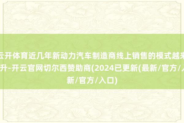 云开体育近几年新动力汽车制造商线上销售的模式越来越提升-开云官网切尔西赞助商(2024已更新(最新/官方/入口)
