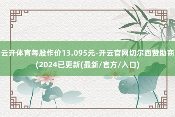 云开体育每股作价13.095元-开云官网切尔西赞助商(2024已更新(最新/官方/入口)