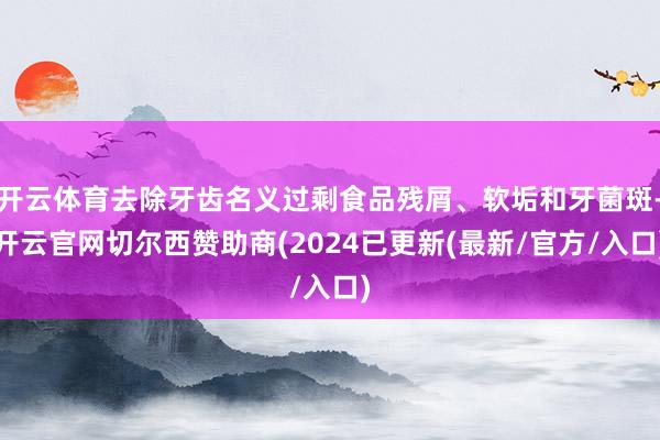 开云体育去除牙齿名义过剩食品残屑、软垢和牙菌斑-开云官网切尔西赞助商(2024已更新(最新/官方/入口)