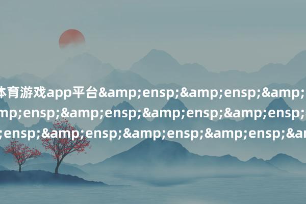 体育游戏app平台&ensp;&ensp;&ensp;&ensp;&ensp;&ensp;&ensp;&ensp;&ensp;&ensp;&ensp;&ensp;&ensp;&ensp;&ensp;&ensp;&ensp;&ensp;&ensp;&ensp;&ensp;&ensp;&ensp;&ensp;&ensp;&ensp;&ensp;&ensp;&ensp;&ensp;&ensp;&ensp