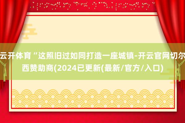 云开体育“这照旧过如同打造一座城镇-开云官网切尔西赞助商(2024已更新(最新/官方/入口)