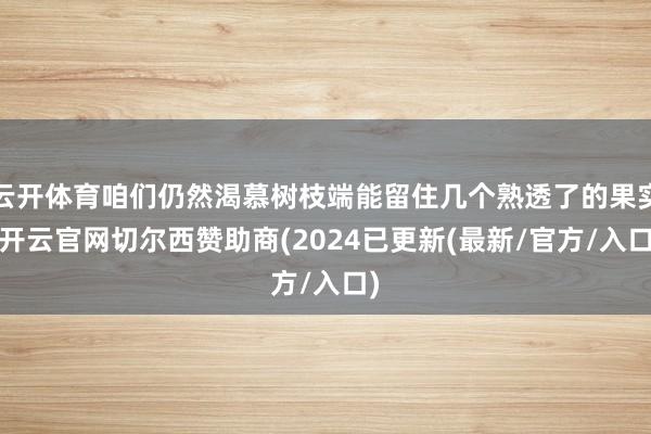 云开体育咱们仍然渴慕树枝端能留住几个熟透了的果实-开云官网切尔西赞助商(2024已更新(最新/官方/入口)