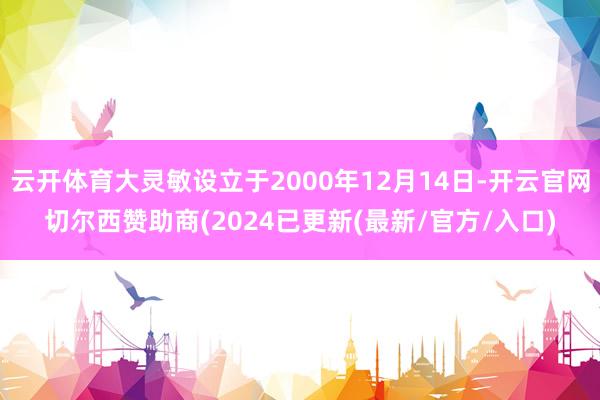 云开体育大灵敏设立于2000年12月14日-开云官网切尔西赞助商(2024已更新(最新/官方/入口)