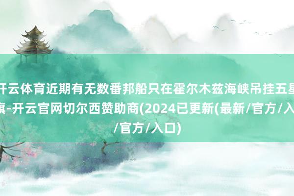 开云体育近期有无数番邦船只在霍尔木兹海峡吊挂五星红旗-开云官网切尔西赞助商(2024已更新(最新/官方/入口)
