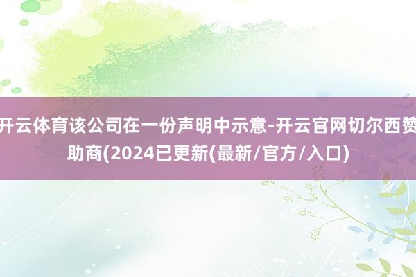 开云体育该公司在一份声明中示意-开云官网切尔西赞助商(2024已更新(最新/官方/入口)