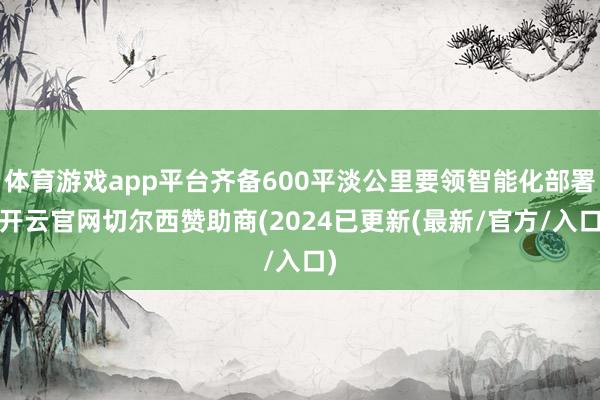 体育游戏app平台齐备600平淡公里要领智能化部署-开云官网切尔西赞助商(2024已更新(最新/官方/入口)