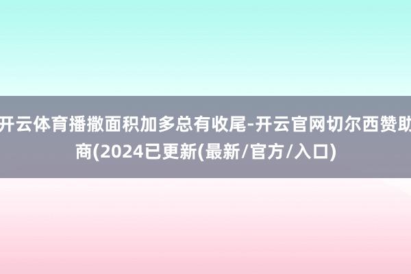 开云体育播撒面积加多总有收尾-开云官网切尔西赞助商(2024已更新(最新/官方/入口)