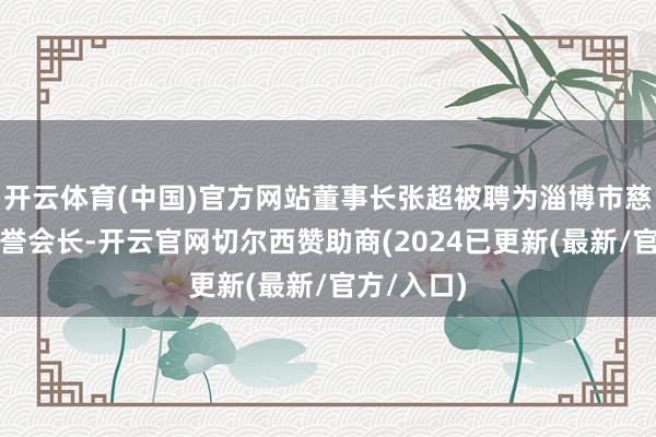 开云体育(中国)官方网站董事长张超被聘为淄博市慈善总会名誉会长-开云官网切尔西赞助商(2024已更新(最新/官方/入口)