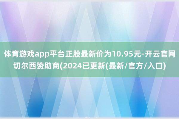 体育游戏app平台正股最新价为10.95元-开云官网切尔西赞助商(2024已更新(最新/官方/入口)