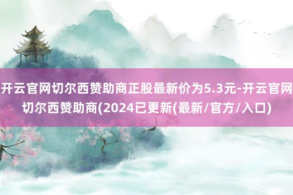 开云官网切尔西赞助商正股最新价为5.3元-开云官网切尔西赞助商(2024已更新(最新/官方/入口)