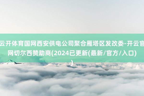 云开体育国网西安供电公司聚合雁塔区发改委-开云官网切尔西赞助商(2024已更新(最新/官方/入口)
