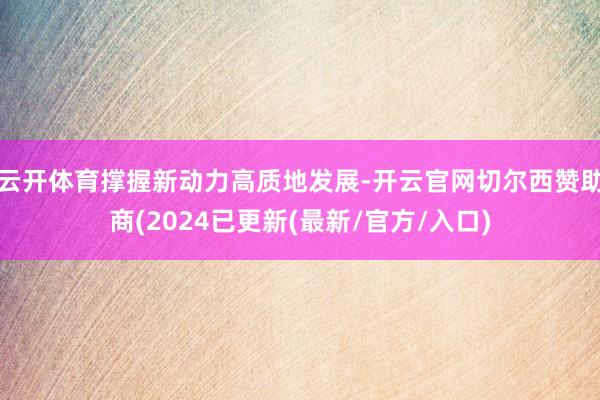 云开体育撑握新动力高质地发展-开云官网切尔西赞助商(2024已更新(最新/官方/入口)