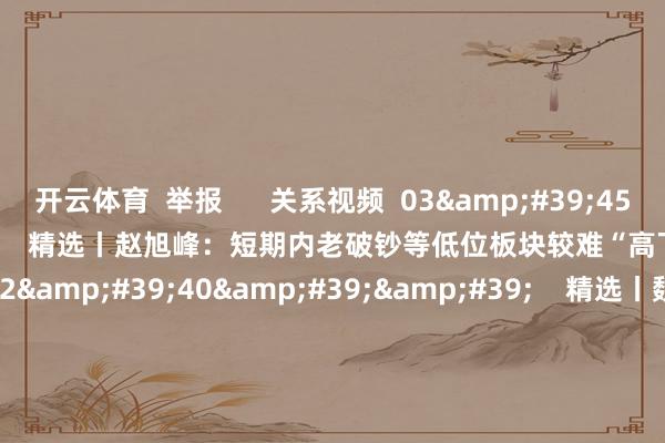 开云体育  举报      关系视频  03&#39;45&#39;&#39;    精选丨赵旭峰：短期内老破钞等低位板块较难“高下切”    45  昨天 21:04     02&#39;40&#39;&#39;    精选丨魏海洪：8月上旬持续大市值 强趋势的市集作风 下旬把稳半年报    1347  08-01 18:50     02&#39;32&#39;&#39;    精选丨魏海洪