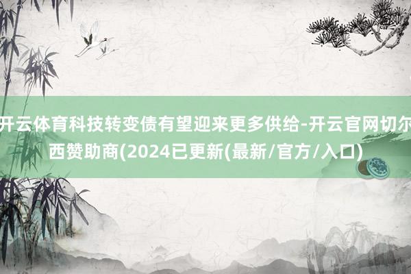 开云体育科技转变债有望迎来更多供给-开云官网切尔西赞助商(2024已更新(最新/官方/入口)