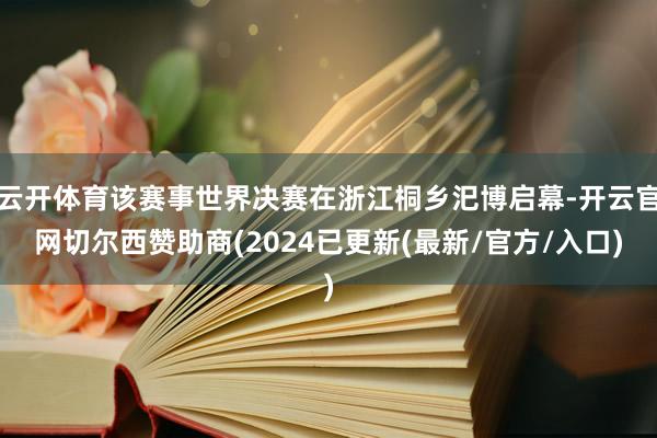 云开体育该赛事世界决赛在浙江桐乡汜博启幕-开云官网切尔西赞助商(2024已更新(最新/官方/入口)