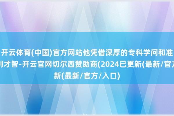 开云体育(中国)官方网站他凭借深厚的专科学问和准确的研判才智-开云官网切尔西赞助商(2024已更新(最新/官方/入口)