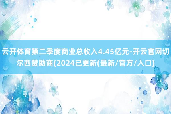 云开体育第二季度商业总收入4.45亿元-开云官网切尔西赞助商(2024已更新(最新/官方/入口)