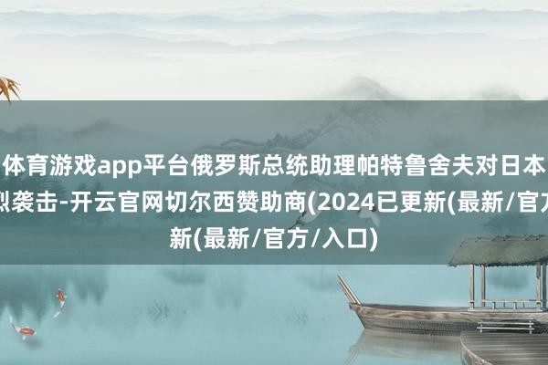 体育游戏app平台俄罗斯总统助理帕特鲁舍夫对日本发起猛烈袭击-开云官网切尔西赞助商(2024已更新(最新/官方/入口)