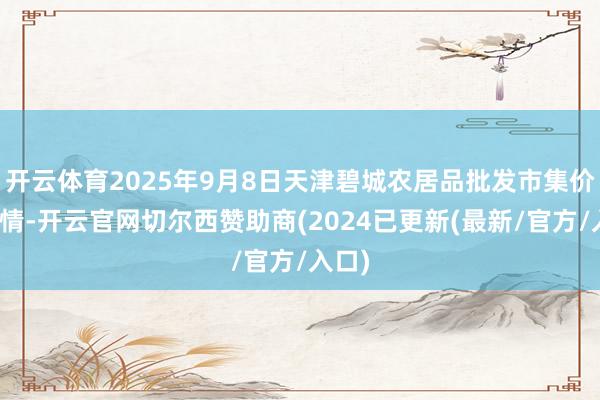 开云体育2025年9月8日天津碧城农居品批发市集价钱行情-开云官网切尔西赞助商(2024已更新(最新/官方/入口)